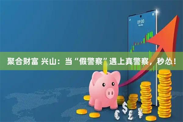 聚合财富 兴山：当“假警察”遇上真警察，秒怂！
