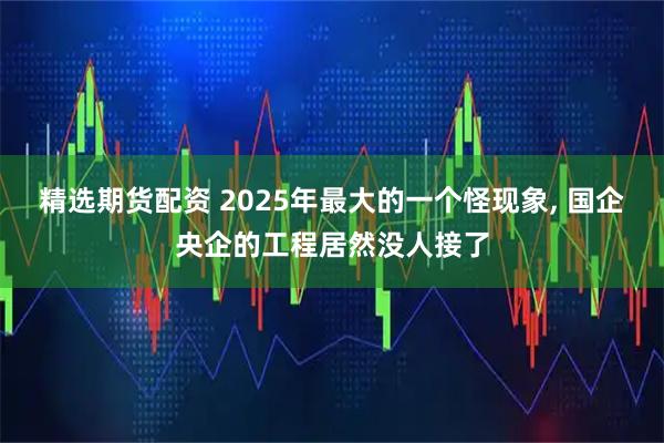 精选期货配资 2025年最大的一个怪现象, 国企央企的工程居然没人接了