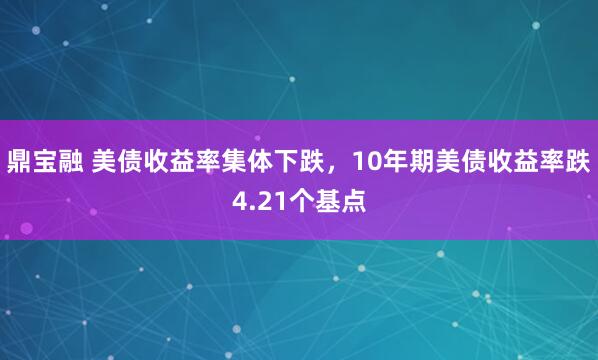 鼎宝融 美债收益率集体下跌，10年期美债收益率跌4.21个基点