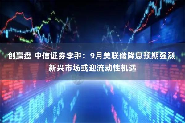 创赢盘 中信证券李翀：9月美联储降息预期强烈 新兴市场或迎流动性机遇
