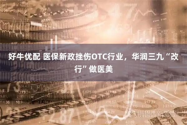 好牛优配 医保新政挫伤OTC行业,华润三九“改行”做医美