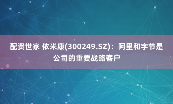 配资世家 依米康(300249.SZ)：阿里和字节是公司的重要战略客户
