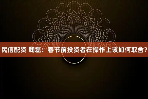 民信配资 鞠磊：春节前投资者在操作上该如何取舍？