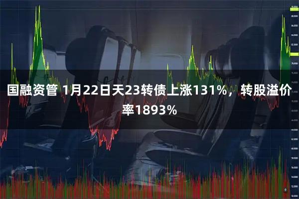 国融资管 1月22日天23转债上涨131%，转股溢价率1893%