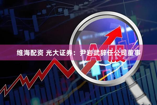 维海配资 光大证券：尹岩武辞任公司董事