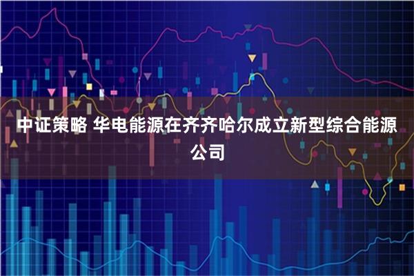 中证策略 华电能源在齐齐哈尔成立新型综合能源公司