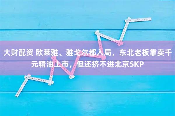 大财配资 欧莱雅、雅戈尔都入局，东北老板靠卖千元精油上市，但还挤不进北京SKP