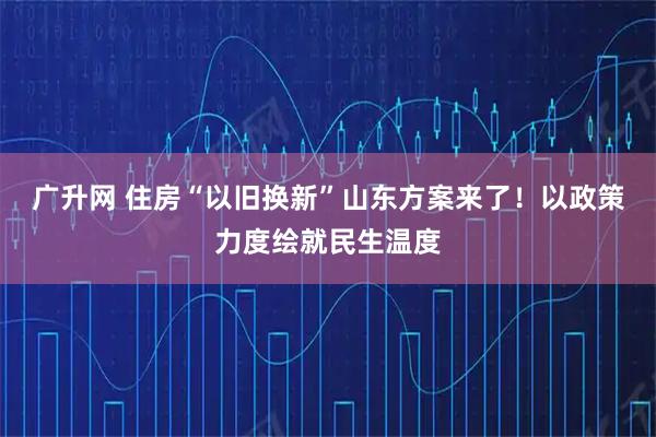 广升网 住房“以旧换新”山东方案来了！以政策力度绘就民生温度