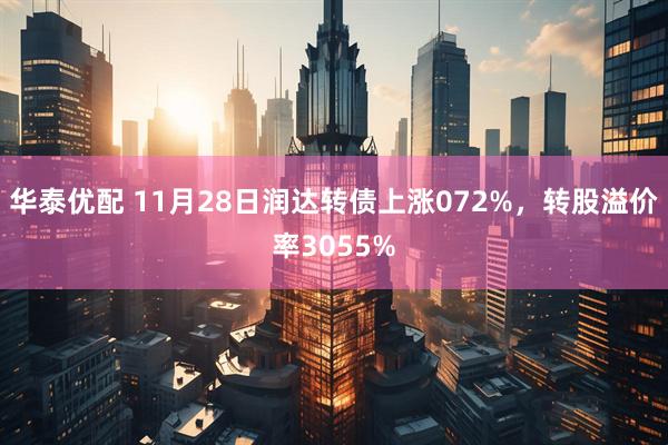 华泰优配 11月28日润达转债上涨072%，转股溢价率3055%