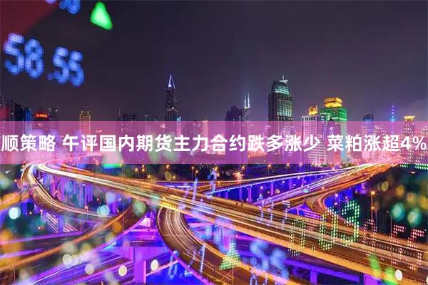 顺策略 午评国内期货主力合约跌多涨少 菜粕涨超4%