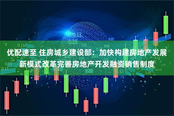 优配速至 住房城乡建设部：加快构建房地产发展新模式改革完善房地产开发融资销售制度