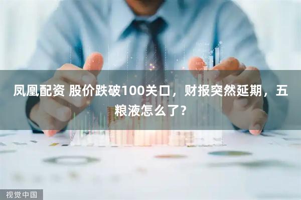 凤凰配资 股价跌破100关口，财报突然延期，五粮液怎么了？