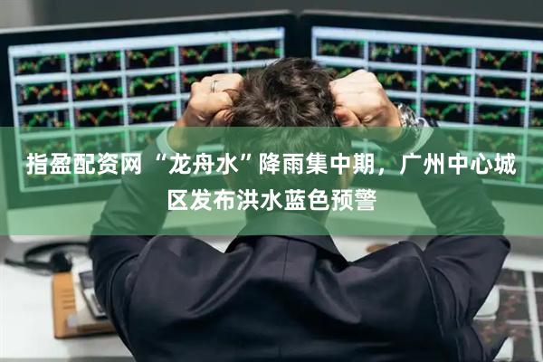 指盈配资网 “龙舟水”降雨集中期，广州中心城区发布洪水蓝色预警