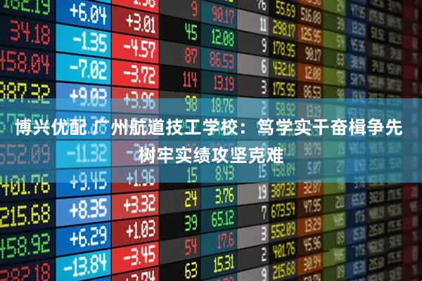 博兴优配 广州航道技工学校：笃学实干奋楫争先 树牢实绩攻坚克难