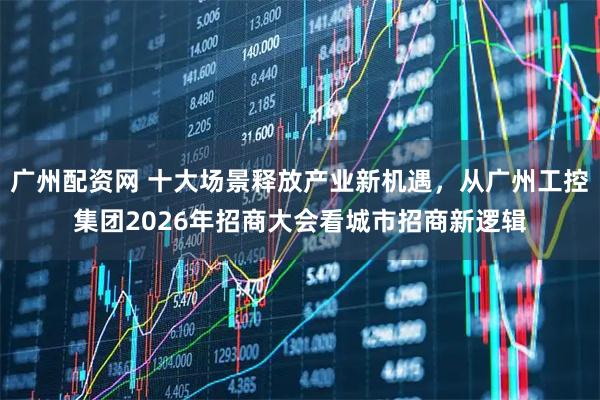 广州配资网 十大场景释放产业新机遇，从广州工控集团2026年招商大会看城市招商新逻辑